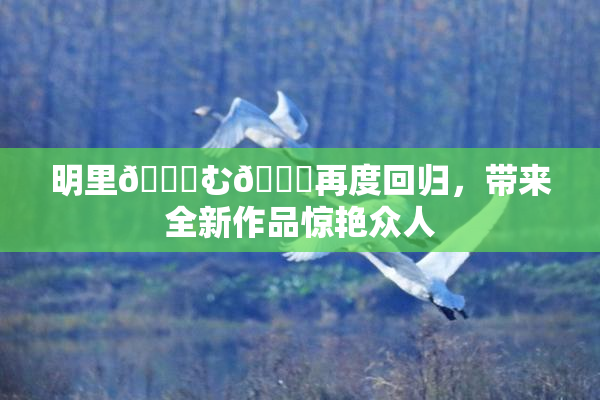 明里😚む🍍再度回归，带来全新作品惊艳众人