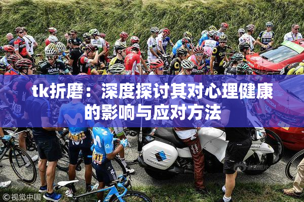 tk折磨：深度探讨其对心理健康的影响与应对方法