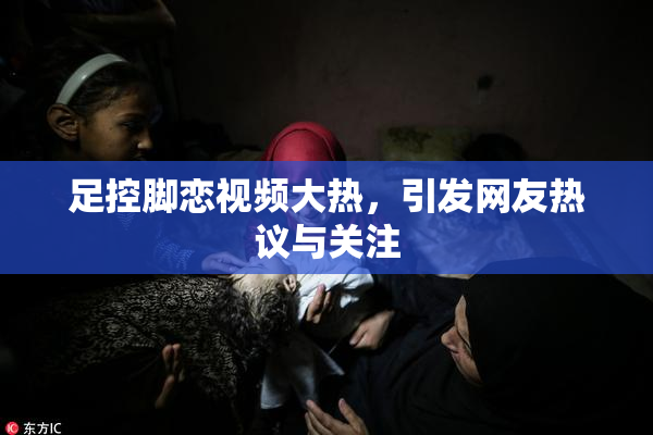 足控脚恋视频大热，引发网友热议与关注