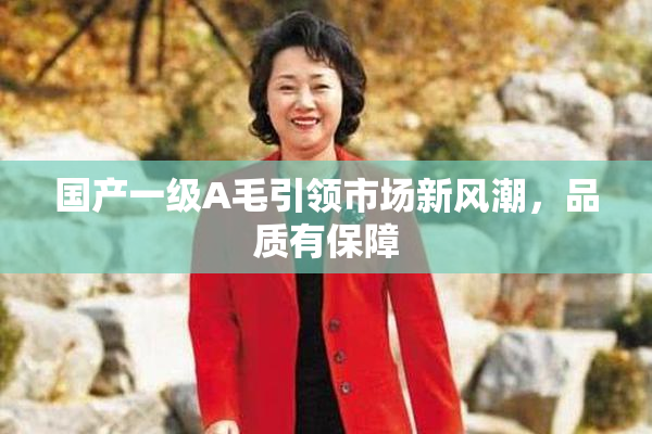 国产一级A毛引领市场新风潮，品质有保障