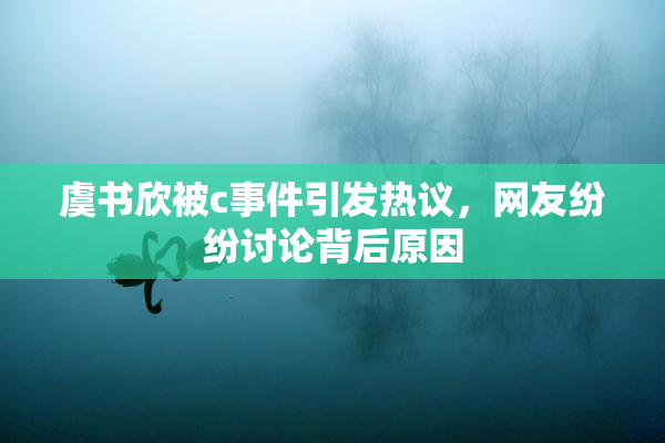 虞书欣被c事件引发热议，网友纷纷讨论背后原因