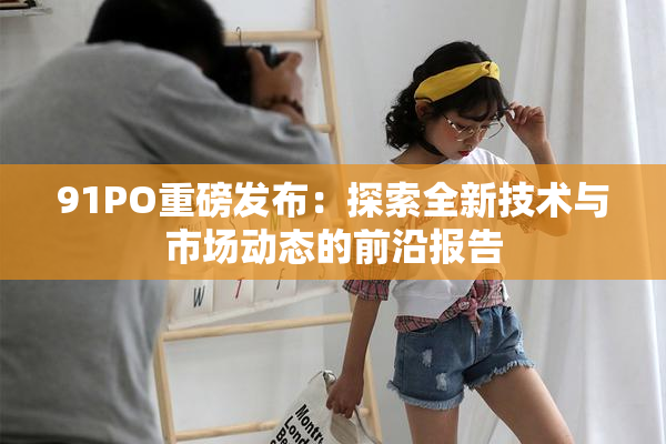 91PO重磅发布：探索全新技术与市场动态的前沿报告