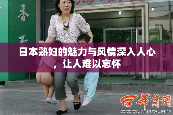 日本熟妇的魅力与风情深入人心，让人难以忘怀