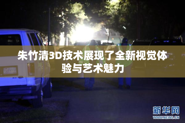 朱竹清3D技术展现了全新视觉体验与艺术魅力