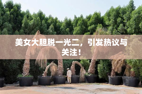 美女大胆脱一光二，引发热议与关注！