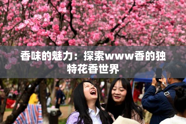 香味的魅力：探索www香的独特花香世界