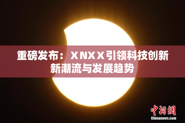 重磅发布：ⅩNXⅩ引领科技创新新潮流与发展趋势