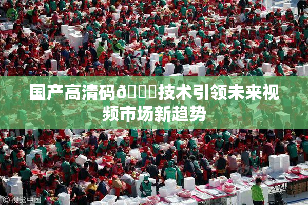 国产高清码🔞技术引领未来视频市场新趋势