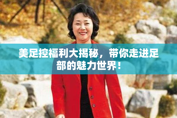 美足控福利大揭秘，带你走进足部的魅力世界！