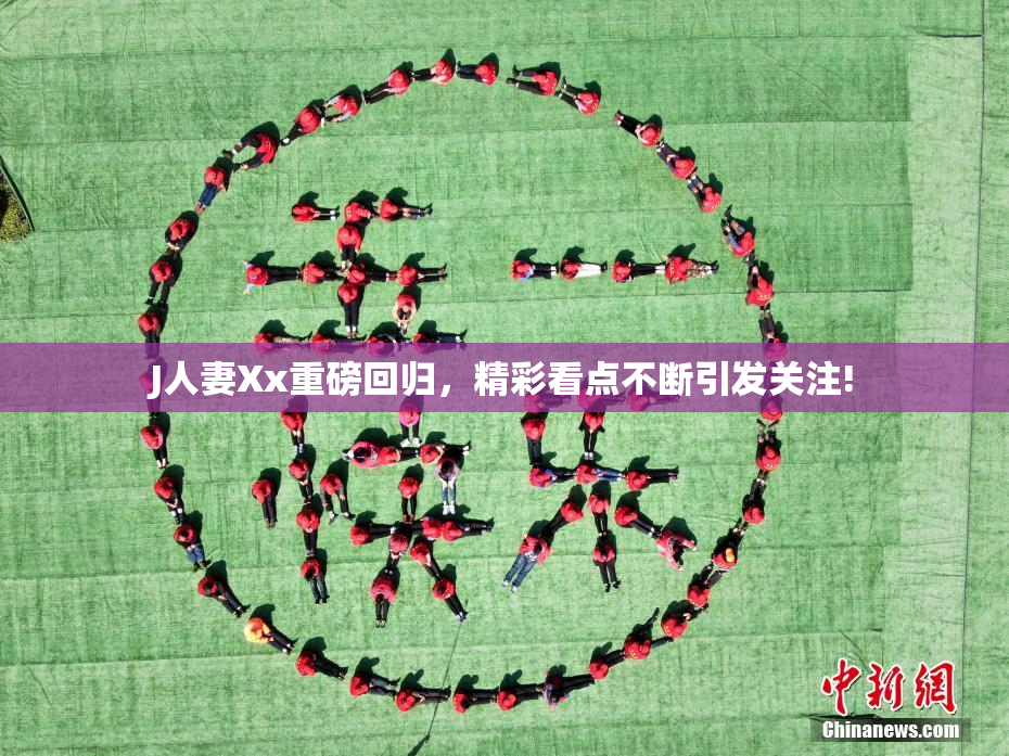 J人妻Xx重磅回归，精彩看点不断引发关注!