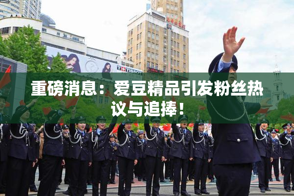 重磅消息：爱豆精品引发粉丝热议与追捧！