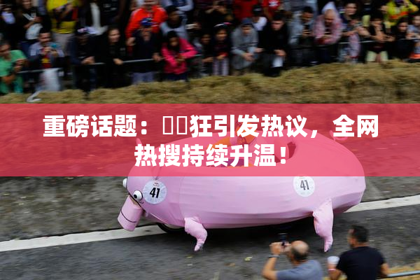 重磅话题：❌‌狂引发热议，全网热搜持续升温！