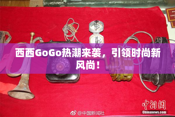 西西GoGo热潮来袭，引领时尚新风尚！