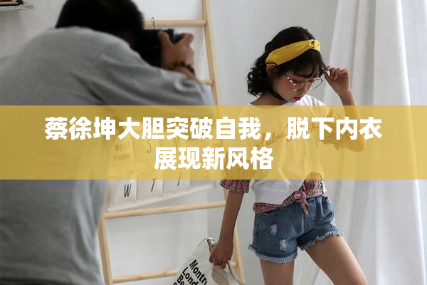 蔡徐坤大胆突破自我，脱下内衣展现新风格