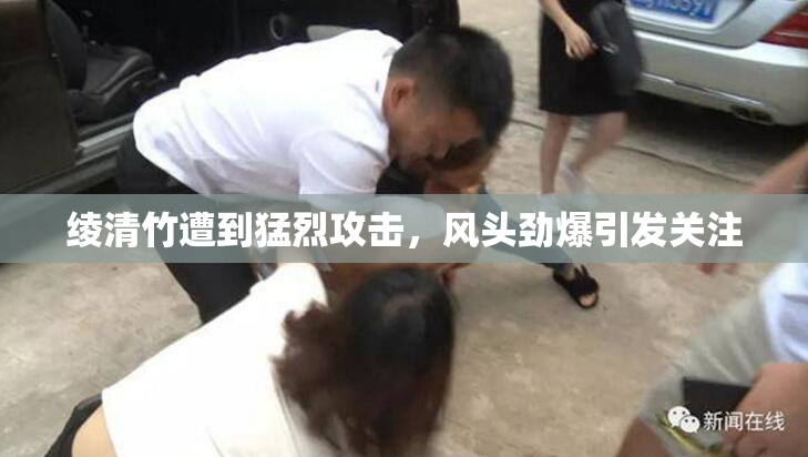 绫清竹遭到猛烈攻击，风头劲爆引发关注