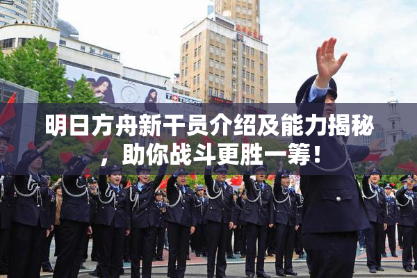 明日方舟新干员介绍及能力揭秘，助你战斗更胜一筹！