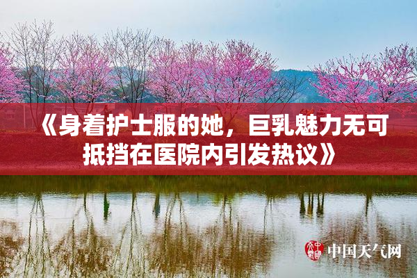 《身着护士服的她，巨乳魅力无可抵挡在医院内引发热议》