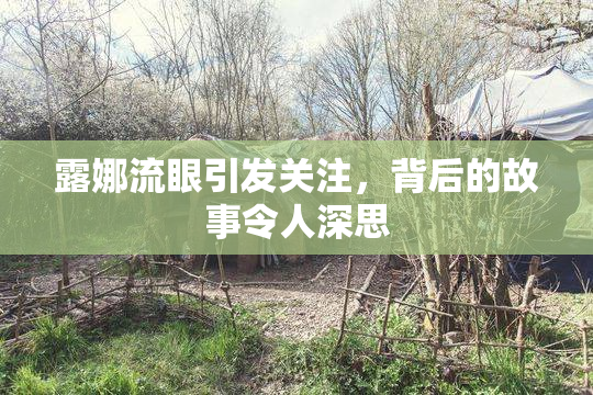 露娜流眼引发关注，背后的故事令人深思