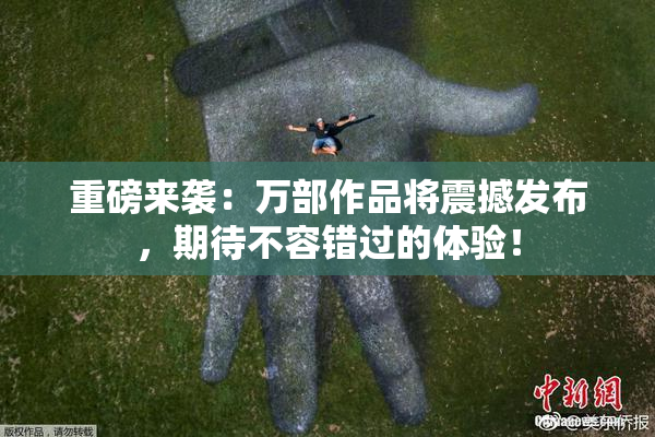 重磅来袭：万部作品将震撼发布，期待不容错过的体验！