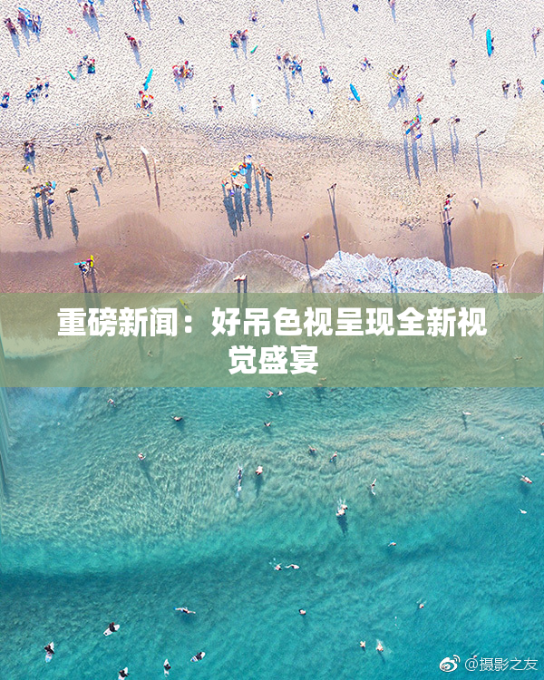 重磅新闻：好吊色视呈现全新视觉盛宴