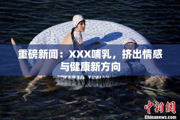 重磅新闻：XXX哺乳，挤出情感与健康新方向