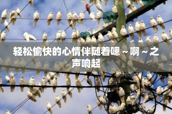 轻松愉快的心情伴随着嗯～啊～之声响起