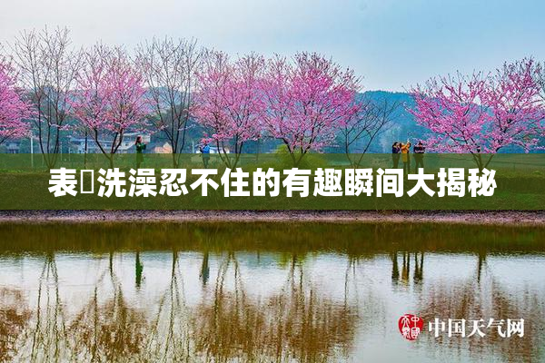 表妺洗澡忍不住的有趣瞬间大揭秘