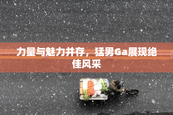 力量与魅力并存，猛男Ga展现绝佳风采