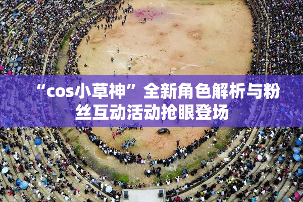 “cos小草神”全新角色解析与粉丝互动活动抢眼登场