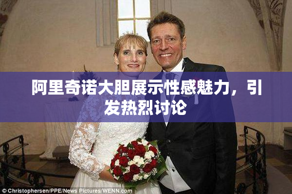 阿里奇诺大胆展示性感魅力，引发热烈讨论