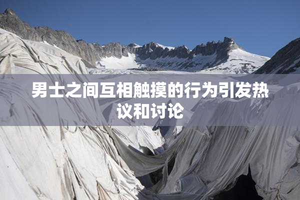 男士之间互相触摸的行为引发热议和讨论