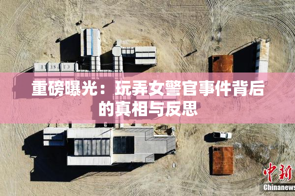 重磅曝光：玩弄女警官事件背后的真相与反思