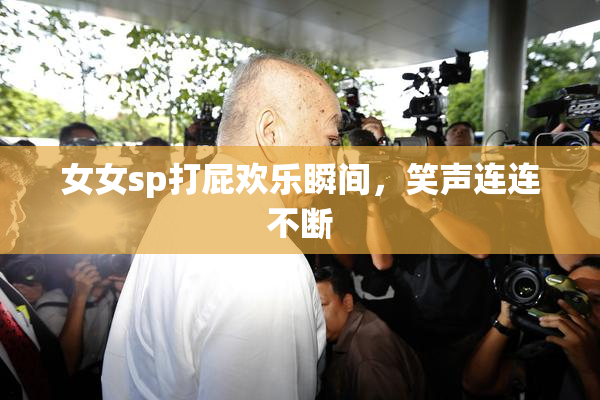 女女sp打屁欢乐瞬间，笑声连连不断