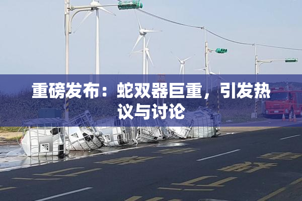 重磅发布：蛇双器巨重，引发热议与讨论