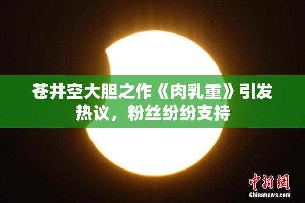 苍井空大胆之作《肉乳重》引发热议，粉丝纷纷支持