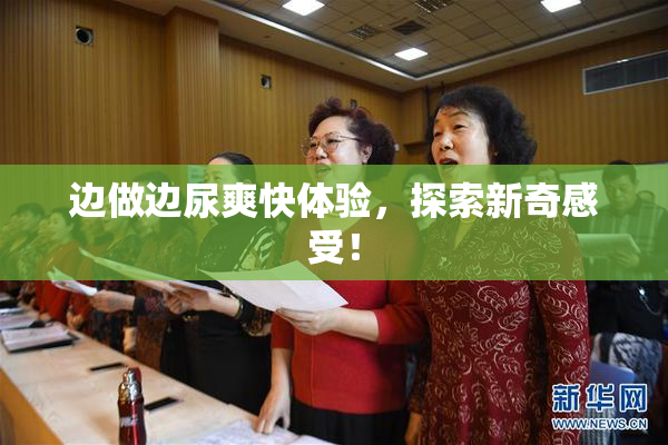 边做边尿爽快体验，探索新奇感受！