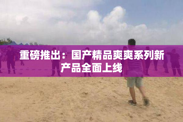 重磅推出：国产精品爽爽系列新产品全面上线