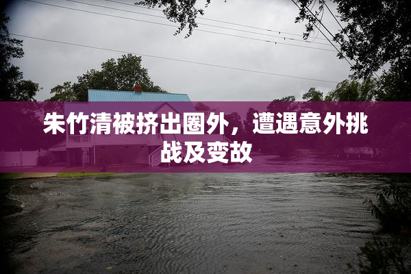 朱竹清被挤出圈外，遭遇意外挑战及变故