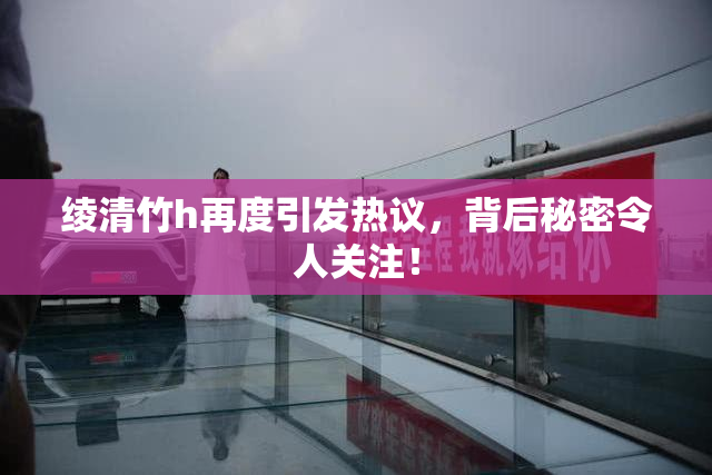 绫清竹h再度引发热议，背后秘密令人关注！