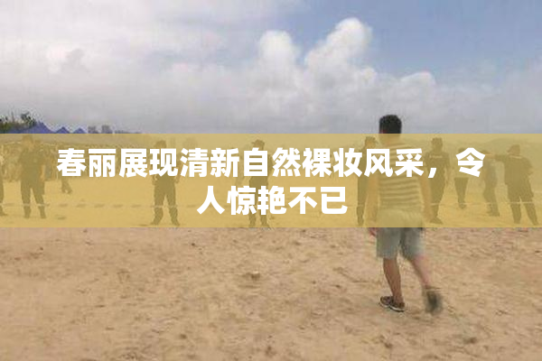 春丽展现清新自然裸妆风采，令人惊艳不已