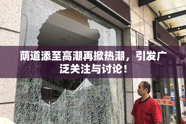 荫道添至高潮再掀热潮，引发广泛关注与讨论！
