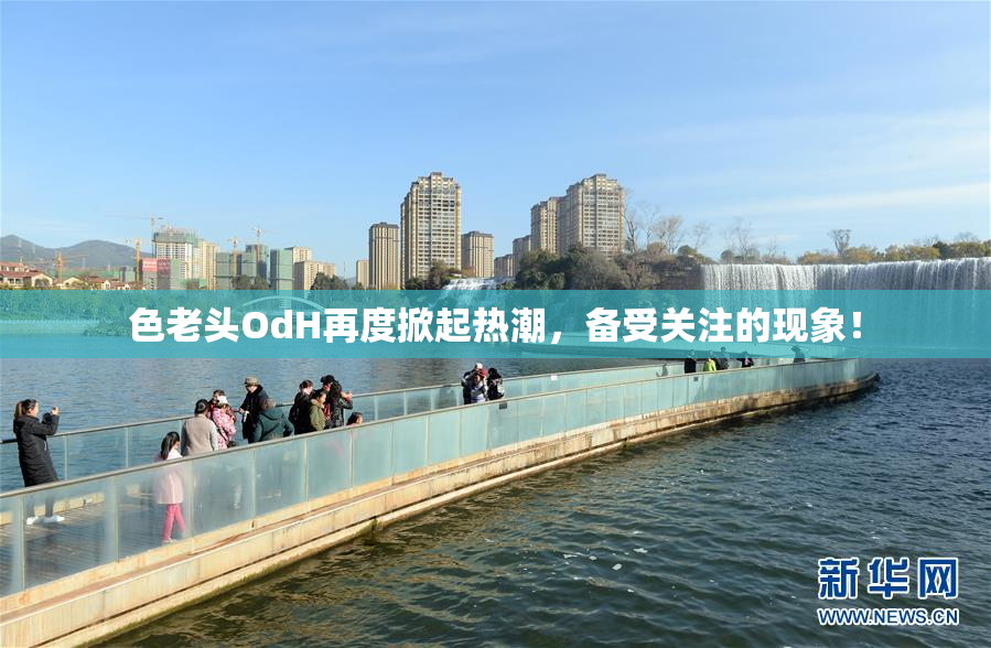 色老头OdH再度掀起热潮，备受关注的现象！