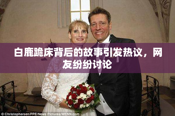 白鹿跪床背后的故事引发热议，网友纷纷讨论