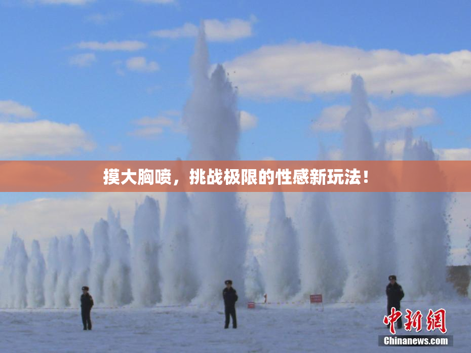 摸大胸喷，挑战极限的性感新玩法！