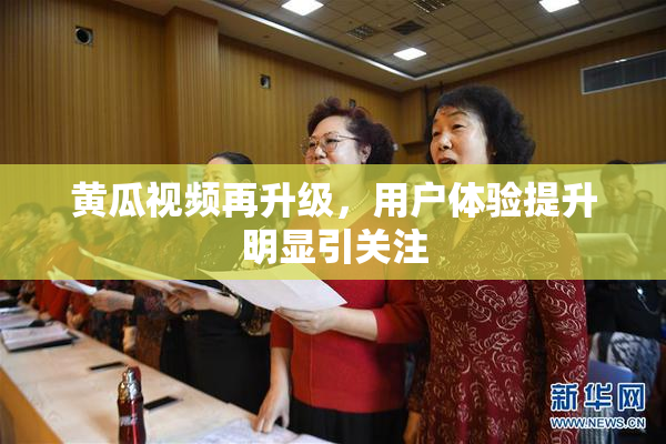 黄瓜视频再升级，用户体验提升明显引关注