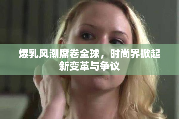 爆乳风潮席卷全球，时尚界掀起新变革与争议