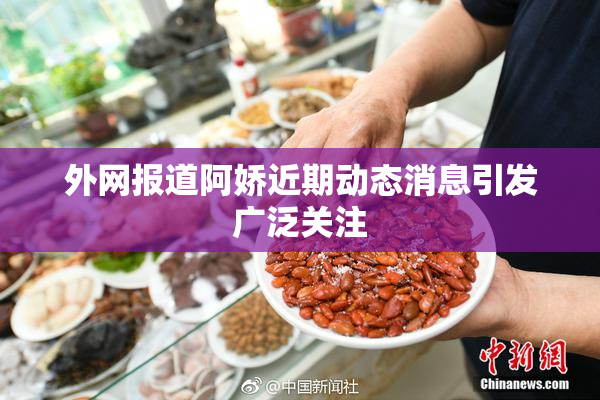 外网报道阿娇近期动态消息引发广泛关注
