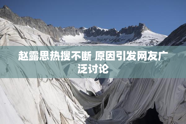 赵露思热搜不断 原因引发网友广泛讨论