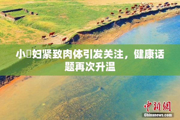 小婬妇紧致肉体引发关注，健康话题再次升温