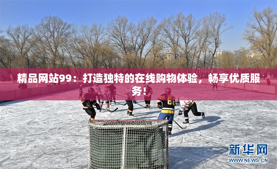 精品网站99：打造独特的在线购物体验，畅享优质服务！